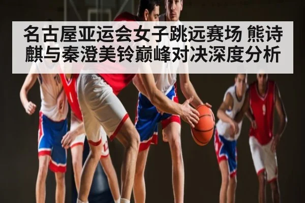 名古屋亚运会女子跳远赛场 熊诗麒与秦澄美铃巅峰对决深度分析 | Kaiyun Sports